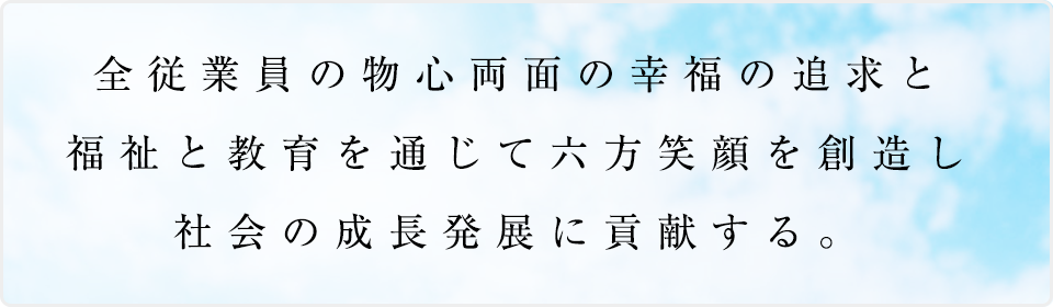 私達の理念、全従業員の物心両面の幸福の追求と、
																								 福祉と教育を通じて六方笑顔を創造し、社会の成長発展に貢献する。