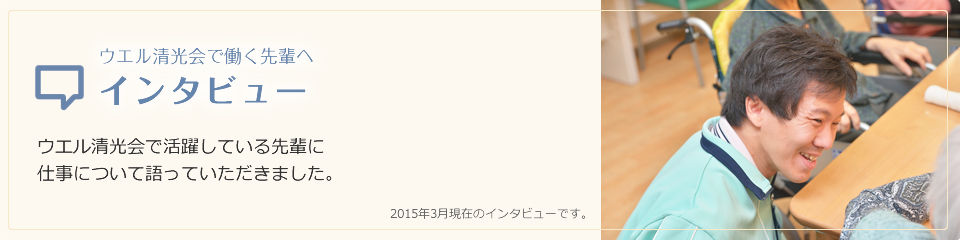 ウエル清光会で働く先輩へインタビュー | ウエル清光会で活躍している先輩に仕事について語っていただきました。2015年3月現在のインタビューです。