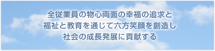 全従業員の物心両面の幸福の追求と、福祉を通じて三方笑顔を創造し、社会の成長発展に貢献する