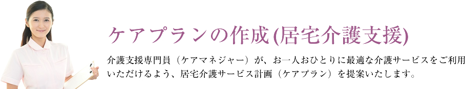 ケアプランの作成(居宅介護支援)介護支援専門員（ケアマネジャー）が、お一人おひとりに最適な介護サービスをご利用いただけるよう、居宅介護サービス計画（ケアプラン）を提案いたします。