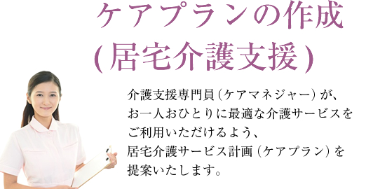 ケアプランの作成(居宅介護支援)介護支援専門員（ケアマネジャー）が、お一人おひとりに最適な介護サービスをご利用いただけるよう、居宅介護サービス計画（ケアプラン）を提案いたします。